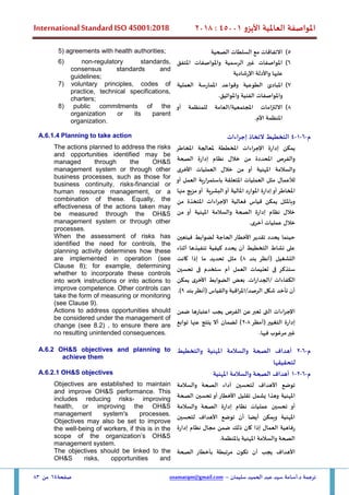 ‫األيزو‬ ‫العاملية‬ ‫املواصفة‬
45001
:
2018
International Standard ISO 45001:2018
‫سليمان‬ ‫الحميد‬ ‫عبد‬ ‫سيد‬ ‫أسامة‬.‫د‬ ‫ترجمة‬
–
usamatqm@gmail.com
‫صفحة‬
64
‫من‬
83
5
)
‫الصحية‬ ‫السلطات‬ ‫مع‬ ‫االتفاقات‬
5) agreements with health authorities;
6
)
‫املتفق‬ ‫واملواصفات‬ ‫الرسمية‬ ‫غير‬ ‫املواصفات‬
‫اإلرشادية‬ ‫واألدلة‬ ‫عليها‬
6) non-regulatory standards,
consensus standards and
guidelines;
7
)
‫املبادئ‬
‫الطوعية‬
‫العملية‬ ‫املمارسة‬ ‫وقواعد‬
‫واملواصفات‬
‫الفنية‬
‫واملواثيق‬
.
7) voluntary principles, codes of
practice, technical specifications,
charters;
8
)
‫أو‬ ‫للمنظمة‬ ‫العامة‬/‫املجتمعية‬ ‫االلتزامات‬
.‫األم‬ ‫املنظمة‬
8) public commitments of the
organization or its parent
organization.
‫م‬
-
6
-
1
-
4
‫إجراءات‬ ‫التخاذ‬ ‫التخطيط‬
A.6.1.4 Planning to take action
‫يمكن‬
‫إدارة‬
‫اإلجراءات‬
‫املخططة‬
‫ملعالجة‬
‫املخاطر‬
‫والفرص‬
‫املحددة‬
‫من‬
‫خالل‬
‫نظام‬
‫إدارة‬
‫الصحة‬
‫والسالمة‬
‫املهنية‬
‫أو‬
‫من‬
‫خالل‬
‫ال‬
‫عمليات‬
‫األخرى‬
‫لألعمال‬
‫مثل‬
‫العمليات‬
‫املتعلقة‬
‫باستمرارية‬
‫العمل‬
‫أ‬
‫و‬
‫املخاطر‬
‫أو‬
‫إدارة‬
‫املوارد‬
‫املالية‬
‫أو‬
‫البشرية‬
‫أو‬
‫مزيج‬
‫من‬
‫ها‬
‫وباملثل‬
‫يمكن‬
‫قياس‬
‫فعالية‬
‫اإلجراءات‬
‫املتخذة‬
‫من‬
‫خالل‬
‫نظام‬
‫إدارة‬
‫الصحة‬
‫والسالمة‬
‫املهنية‬
‫أو‬
‫من‬
‫خالل‬
‫عمليات‬
‫أخرى‬
.
The actions planned to address the risks
and opportunities identified may be
managed through the OH&S
management system or through other
business processes, such as those for
business continuity, risks,financial or
human resource management, or a
combination of these. Equally, the
effectiveness of the actions taken may
be measured through the OH&S
management system or through other
processes.
‫فيتعين‬ ‫لضوابط‬ ‫الحاجة‬ ‫األخطار‬ ‫تقدير‬ ‫يحدد‬ ‫حينما‬
‫أثناء‬ ‫تنفيذها‬ ‫كيفية‬ ‫يحدد‬ ‫أن‬ ‫التخطيط‬ ‫نشاط‬ ‫على‬
‫بند‬ ‫(أنظر‬ ‫التشغيل‬
8
‫كانت‬ ‫إذا‬ ‫ما‬ ‫تحديد‬ ‫مثل‬ )
‫ستذك‬
‫تحسين‬ ‫فى‬ ‫ستخدم‬ ‫أم‬ ‫العمل‬ ‫تعليمات‬ ‫فى‬ ‫ر‬
‫يمكن‬ ‫األخرى‬ ‫الضوابط‬ ‫بعض‬ .‫الجدارات‬/ ‫الكفاءات‬
‫بند‬‫(أنظر‬ ‫والقياس‬ ‫املراقبة‬/‫الرصد‬ ‫شكل‬ ‫تأخد‬ ‫أن‬
9
.)
When the assessment of risks has
identified the need for controls, the
planning activity determines how these
are implemented in operation (see
Clause 8); for example, determining
whether to incorporate these controls
into work instructions or into actions to
improve competence. Other controls can
take the form of measuring or monitoring
(see Clause 9).
‫ضمن‬ ‫اعتبارها‬ ‫يجب‬ ‫الفرص‬ ‫عن‬ ‫تعبر‬ ‫التى‬ ‫اإلجراءات‬
‫(أمظر‬ ‫التغيير‬ ‫إدارة‬
8
-
2
‫توابع‬ ‫عنها‬ ‫ينتج‬ ‫أال‬ ‫لضمان‬ )
.‫فيها‬ ‫مرغوب‬‫غير‬
Actions to address opportunities should
be considered under the management of
change (see 8.2) , to ensure there are
no resulting unintended consequences.
‫م‬
-
6
-
2
‫والتخطيط‬ ‫املهنية‬ ‫والسالمة‬ ‫الصحة‬ ‫أهداف‬
‫لتحقيقها‬
A.6.2 OH&S objectives and planning to
achieve them
‫م‬
-
6
-
2
-
1
‫املهنية‬ ‫والسالمة‬ ‫الصحة‬ ‫أهداف‬
A.6.2.1 OH&S objectives
‫والسالمة‬ ‫الصحة‬ ‫أداء‬ ‫لتحسين‬ ‫األهداف‬ ‫توضع‬
‫املهنية‬
‫الصحة‬ ‫تحسين‬ ‫أو‬ ‫األخطار‬ ‫تقليل‬ ‫يشمل‬ ‫وهذا‬
‫والسالمة‬ ‫الصحة‬ ‫إدارة‬ ‫نظام‬ ‫عمليات‬ ‫تحسين‬ ‫أو‬
‫لتحسين‬ ‫األهداف‬ ‫توضع‬ ‫أن‬ ‫أيضا‬ ‫ويمكن‬ ‫املهنية‬
‫إدارة‬ ‫نظام‬ ‫مجال‬ ‫ضمن‬ ‫ذلك‬ ‫كان‬ ‫إذا‬ ‫العمال‬ ‫رفاهية‬
.‫باملنظمة‬ ‫املهنية‬ ‫والسالمة‬ ‫الصحة‬
Objectives are established to maintain
and improve OH&S performance. This
includes reducing risks, improving
health, or improving the OH&S
management system's processes.
Objectives may also be set to improve
the well-being of workers, if this is in the
scope of the organization’s OH&S
management system.
‫الصحة‬ ‫بأخطار‬ ‫مرتبطة‬ ‫ن‬‫تكو‬ ‫أن‬ ‫يجب‬ ‫األهداف‬
The objectives should be linked to the
OH&S risks, opportunities and
 