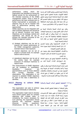 ‫األيزو‬ ‫العاملية‬ ‫املواصفة‬
45001
:
2018
International Standard ISO 45001:2018
‫سليمان‬ ‫الحميد‬ ‫عبد‬ ‫سيد‬ ‫أسامة‬.‫د‬ ‫ترجمة‬
–
usamatqm@gmail.com
‫صفحة‬
65
‫من‬
83
‫حددتها‬ ‫التى‬ ‫الكفاءة‬‫ومعايير‬ ‫والفرص‬ ‫املهنية‬ ‫والسالمة‬
‫املرجوة‬ ‫النتائج‬ ‫لتحقيق‬ ‫متقدمة‬ ‫كأولويات‬ ‫املنظمة‬
‫تحقيق‬ ‫وبمجرد‬ ‫املهنية‬ ‫والسالمة‬ ‫الصحة‬ ‫إدارة‬ ‫لنظام‬
‫التحسين‬ ‫إمكانية‬ ‫عدم‬ ‫مع‬ ‫املطلوب‬ ‫األداء‬ ‫ى‬‫مستو‬
‫أكثر‬
‫عمليا‬ ‫ذلك‬ ‫من‬
‫للمحافظة‬ ‫الهدف‬ ‫وضع‬ ‫يمكن‬ ‫فإنه‬
.‫جديدة‬ ‫فرص‬‫بانتظار‬ ‫األداء‬ ‫من‬ ‫ى‬‫املستو‬ ‫هذا‬ ‫على‬
performance criteria which the
organization has identified as having the
highest priority for the achievement of
the intended outcomes of the OH&S
management system. Once a level of
performance has been achieved and no
further improvement is practicable, an
objective may be set to maintain that
level of performance pending new
opportunities.
‫يمكن‬
‫دمج‬
‫أهداف‬
‫الصحة‬
‫والسالمة‬
‫املهنية‬
‫مع‬
‫أهداف‬
‫العمل‬
‫األخرى‬
‫ويجب‬
‫أن‬
‫يتم‬
‫وضعها‬
‫ل‬
‫لوظائف‬
‫واملستويات‬
‫ذات‬
‫الصلة‬
‫و‬
‫يمكن‬
‫أن‬
‫ن‬‫تكو‬
‫األهداف‬
‫استراتيجية‬
‫وتكتيكية‬
‫وتشغيلية‬
‫كما‬
‫يجب‬
‫أن‬
‫يتم‬
‫تحديدها‬
‫لتحقيق‬
‫النتائج‬
‫املرجوة‬
‫من‬
‫نظام‬
‫إدارة‬
‫السالمة‬
‫والصحة‬
‫املهنية‬
:
OH&S objectives can be integrated with
other business objectives and should be
set at relevant functions and levels.
Objectives can be strategic, tactical and
operational, and should be set to
achieve the intended outcomes of the
OH&S management system:
‫أ‬
)
‫األهد‬
‫لتحسين‬ ‫وضعها‬ ‫يمكن‬ ‫االستراتيجية‬ ‫اف‬
‫عامة‬ ‫بصورة‬ ‫املهنية‬ ‫والسالمة‬ ‫الصحة‬ ‫إدارة‬ ‫أداء‬
‫للضوضاء‬ ‫التعرض‬ ‫تقليل‬ ‫مثل‬
a) strategic objectives can be set to
improve the overall performance of
the OH&S management system,for
example reduce noise exposure;
‫ب‬
)
‫األهداف‬
‫على‬ ‫وضعها‬ ‫يمكن‬ ‫املرحلية‬/‫التكتيكية‬
‫الضوضاء‬ ‫تقليل‬ ‫مثل‬ ‫العملية‬ ‫أو‬ ‫املشروع‬ ‫ى‬‫مستو‬
‫املصدر‬ ‫عند‬
b) tactical objectives can be set at
project or process level, for example
reduce noise at source;
‫ج‬
)
‫النشاط‬ ‫ى‬‫مستو‬ ‫على‬ ‫توضع‬ ‫التشغيلية‬ ‫األهداف‬
‫الفردي‬ ‫املعدات‬ ‫عزل‬/‫تسييج‬ ‫مثل‬
‫من‬ ‫للحد‬ ‫ة‬
‫الضوضاء‬
c) operational objectives can be set at
the activity level, for example
enclosure of individual machines to
reduce noise.
‫ن‬‫يكو‬ ‫أن‬ ‫يمكن‬ ‫املهنية‬ ‫والسالمة‬ ‫الصحة‬ ‫أهدف‬ ‫قياس‬
‫كميا‬ ‫أو‬ ‫نوعيا‬
‫ويتم‬ ‫تقريبية‬ ‫هى‬ ‫النوعية‬ ‫والقياسات‬
‫واملالحظات‬ ‫واملقابالت‬ ‫املسوحات‬ ‫من‬ ‫عليها‬ ‫ل‬‫الحصو‬
‫أهداف‬ ‫تضع‬ ‫أن‬ ‫املنظمة‬ ‫من‬ ‫مطلوبا‬ ‫ليس‬ ‫أنه‬ ‫كما‬
.‫تعريفه‬‫أو‬ ‫تحديده‬ ‫تم‬‫خطر‬ ‫لكل‬ ‫مهنية‬ ‫وسالمة‬ ‫صحة‬
The measurement of OH&S objectives
can be qualitative or quantitative.
Qualitative measures are
approximations such as those obtained
from surveys, interviews and
observations. The organization is not
required to establish OH&S objectives
for each of the risks it determines or
identifies.
‫م‬
-
6
-
2
-
2
‫والسالمة‬ ‫الصحة‬ ‫أهداف‬ ‫لتحقيق‬ ‫التخطيط‬
‫املهنية‬
A.6.2.2 Planning to achieve OH&S
objectives
‫بخطط‬ ‫األهداف‬ ‫لتحقيق‬ ‫تخطط‬ ‫أن‬ ‫للمنظمة‬ ‫يمكن‬
.‫مجمعة‬‫أو‬ ‫منفصلة‬
The organization can plan to achieve
objectives individually or collectively.
‫قد‬
‫تحتاج‬
‫املنظمة‬
‫إلى‬
‫تطوير‬
‫خطط‬
‫مل‬ ‫أكثر‬
‫شروع‬
‫ات‬
‫بصورة‬
‫رسمية‬
‫ألهداف‬
‫معقدة‬
‫ذات‬
‫مهام‬
‫متعددة‬
‫الخطط‬ ‫تلك‬ ‫ملثل‬ ‫الالزمة‬ ‫الوسائل‬ ‫فى‬ ‫النظر‬ ‫وعند‬
‫املوارد‬ ‫توفر‬ ‫من‬ ‫التأكد‬ / ‫اختبار‬ ‫املنظمة‬ ‫على‬ ‫يجب‬
‫(مالية‬ ‫املطلوبة‬
–
‫بشرية‬
–
‫معدات‬
–
)‫تحتية‬ ‫بنية‬
‫تحديد‬ ‫املنظمة‬ ‫على‬ ‫يجب‬ ‫كما‬ ‫املهام‬ ‫لتنفيذ‬
The organization might need to develop
more formal project plans for complex
objectives with multiple tasks. In
considering the means necessary for
such planning, the organization should
examine the resources required
(financial, human, equipment,
infrastructure) for the tasks to be
 