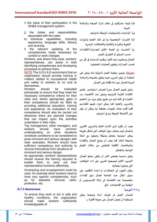 ‫األيزو‬ ‫العاملية‬ ‫املواصفة‬
45001
:
2018
International Standard ISO 45001:2018
‫سليمان‬ ‫الحميد‬ ‫عبد‬ ‫سيد‬ ‫أسامة‬.‫د‬ ‫ترجمة‬
–
usamatqm@gmail.com
‫صفحة‬
68
‫من‬
83
‫ط‬
)
‫والسالمة‬ ‫الصحة‬ ‫إدارة‬ ‫نظام‬ ‫فى‬ ‫مشاركتهم‬ ‫قيمة‬
‫املهنية‬
i) the value of their participation in the
OH&S management system;
‫بأدوارهم‬ ‫املرتبطة‬ ‫واملسئوليات‬ ‫الواجبات‬ )‫ى‬
j) the duties and responsibilities
associated with the roles;
‫واملهارات‬ ‫الخبرة‬ ‫ذلك‬ ‫فى‬ ‫بما‬ ‫الشخصية‬ ‫القدرات‬ )‫ك‬
‫والكتابة‬ ‫والقراءة‬ ‫اللغوية‬
‫البشرية‬ ‫واالختالفات‬
k) individual capabilities, including
experience, language skills, literacy
and diversity;
)‫ن‬
‫الكفاءات‬/‫للجدارات‬ ‫الالزم‬ ‫الصلة‬ ‫ذو‬ ‫التحديث‬
.‫العمل‬ ‫فى‬‫التغير‬‫أو‬ ‫السياق‬ ‫حسب‬
l) the relevant updating of the
competencies made necessary by
context or work changes.
‫من‬ ‫كل‬ ‫فى‬ ‫املساعدة‬ ‫يمكنهم‬ ‫كانوا‬ ‫أينما‬ ‫وممثليهم‬ ‫العمال‬
.‫لتحقيقها‬ ‫العمليات‬‫وتطوير‬ ‫الجدارات‬ ‫تحديد‬
Workers, and where they exist, workers’
representatives, can assist in both
identifying competencies and developing
processes to achieve them.
:‫ملحوظة‬
‫توص‬
‫ى‬
‫منظمة‬
‫العمل‬
‫الدولية‬
‫ب‬
‫أن‬
‫على‬ ‫ينبغى‬ ‫ه‬
‫امل‬
‫نظمة‬
‫أن‬
‫توفر‬
‫التدريب‬
‫في‬
‫ما‬
‫يتعلق‬
‫بالصحة‬
‫والسالمة‬
‫املهنية‬
‫للعمال‬
‫ن‬‫دو‬
‫أي‬
‫ة‬
‫تكلفة‬
‫على‬
‫العمال‬
.
NOTE The ILO’s ILS recommend that an
organisation should provide training in
matters related to occupational health
and safety to workers at no cost to
themselves.
‫استيف‬ ‫لضمان‬ ‫دوريا‬ ‫العمال‬ ‫تقييم‬ ‫ينبغى‬
‫ا‬
‫ئهم‬
‫ملعايير‬
‫االقتضاء‬ ‫عند‬ ‫وينبغى‬ ‫ألدوارهم‬ ‫الالزمة‬ ‫الكفاءة‬
‫سد‬
‫ات‬‫ر‬‫الثغ‬
‫ف‬
‫ى‬
‫كفاء‬
‫ا‬
‫تهم‬
‫عن‬
‫طريق‬
‫توفير‬
‫مزيد‬
‫من‬
‫التعليم‬
‫والتدريب‬
‫والخبرة‬
‫كما‬
‫ينبغ‬
‫ى‬
‫إجراء‬
‫تقييم‬
‫لكفاءته‬
‫م‬
‫كلما‬
‫كانت‬
‫هناك‬
‫ات‬‫ر‬‫تغيي‬
‫مخطط‬
‫لها‬
‫يمكن‬
‫أن‬
‫تؤثر‬
‫على‬
‫األنشطة‬
.‫أدوارهم‬ ‫فى‬ ‫بهم‬ ‫املنوطة‬
Workers should be evaluated
periodically to ensure that they meet the
necessary competence criteria for their
roles and, where appropriate, gaps in
their competence should be filled by
providing additional education, training
and experience. An evaluation of their
competence should also be carried out
whenever there are planned changes
that can impact upon the activities
undertaken in their roles.
‫يجب‬
‫أن‬
‫ن‬‫يكو‬
‫لدى‬
‫اإلدارة‬
‫العليا‬
‫واملديرين‬
‫اآلخرين‬
‫و‬
‫العمال‬
‫فهم‬
‫مشترك‬
‫ل‬‫حو‬
‫املواقف‬
‫التى‬
‫تشكل‬
‫ظروفا‬
‫يمكن‬
‫اعتبارها‬
‫مخاطر‬
‫وشيك‬
‫ة‬
‫وخطيرة‬
‫مع‬
‫أمثلة‬
‫واضحة‬
‫كما‬ ‫لذلك‬
‫يجب‬
‫أن‬
‫يتمتع‬
‫العمال‬
‫بالكفاءة‬
‫و‬
‫الصالحيات‬
‫الكافية‬
‫للتخلص‬
‫من‬
‫ال‬ ‫حاالت‬
‫خطر‬
‫ال‬
‫وشيك‬
‫و‬
‫ال‬
‫خطير‬
.
Top management, other managers, and
workers should have common
understanding on what situations
constitute conditions to be considered to
pose imminent and serious dangers with
clear examples. Workers should have
sufficient competency and authority to
remove themselves from situations of
imminent and serious danger.
‫حسب‬ ‫ينبغى‬
‫األمر‬ ‫ى‬ ‫يقتض‬ ‫ما‬
‫ال‬ ‫ممثلو‬ ‫يتلقى‬ ‫أن‬
‫عمال‬
‫على‬ ‫قادرين‬ ‫ليصبحوا‬ ‫الالزم‬ ‫التدريب‬
‫الوظائف‬ ‫أداء‬
‫بفعالية‬ ‫يمثلونها‬ ‫التى‬
As appropriate, workers’ representatives
should receive the training required to
enable them to carry out their
representative functions effectively.
‫على‬ ‫التكليف‬ ‫إعادة‬ ‫أو‬ ‫التعاقدات‬ ‫إلى‬ ‫اللجوء‬ ‫يمكن‬
‫كفاءات‬ ‫ى‬‫ذو‬ ‫لعمال‬ ‫الحاجة‬ ‫عند‬ ‫املثال‬ ‫سبيل‬
‫إل‬ ‫كالحاجة‬ ‫جدا‬ ‫متخصصة‬
‫أو‬ ‫اإلسبستوس‬ ‫إزالة‬ ‫ى‬
.‫إلخ‬.. ‫اإلشعاعات‬ ‫من‬ ‫الوقاية‬
Contracting and re-assignment could be
used, for example when workers need to
have very specific competencies, such
as for asbestos removal, radio-
protection, etc.
‫م‬
-
7
-
3
‫التوعية‬
A.7.3 Awareness
‫لضمان‬
‫العمل‬
‫ف‬
‫ى‬
‫ظروف‬
‫آمنة‬
‫وصحية‬
‫ينبغ‬
‫ى‬
‫للمنظمة‬
‫أن‬
‫تجعل‬
‫العمال‬
‫على‬
‫معرفة‬
‫كافية‬
‫ـ‬‫ـ‬‫ـ‬‫ـ‬‫ب‬
:
To ensure they work or act in safe and
healthy conditions, the organization
should make workers sufficiently
knowledgeable of:
 