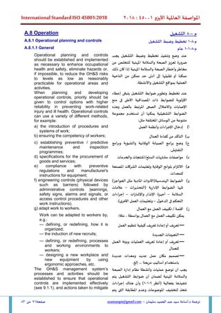 ‫األيزو‬ ‫العاملية‬ ‫املواصفة‬
45001
:
2018
International Standard ISO 45001:2018
‫سليمان‬ ‫الحميد‬ ‫عبد‬ ‫سيد‬ ‫أسامة‬.‫د‬ ‫ترجمة‬
–
usamatqm@gmail.com
‫صفحة‬
71
‫من‬
83
‫م‬
–
8
‫التشغيل‬
A.8 Operation
‫م‬
-
8
-
1
‫التشغيل‬ ‫وضبط‬ ‫تخطيط‬
A.8.1 Operational planning and controls
‫م‬
-
8
-
1
-
1
‫عام‬
A.8.1.1 General
‫يجب‬ ‫التشغيل‬ ‫وضبط‬ ‫تخطيط‬ ‫وتنفيذ‬ ‫وضع‬ ‫عند‬
‫من‬ ‫للتخلص‬ ‫املهنية‬ ‫والسالمة‬ ‫الصحة‬ ‫تعزيز‬ ‫ضرورة‬
‫ذلك‬ ‫كان‬ ‫إذا‬ ‫املهنية‬ ‫والسالمة‬ ‫الصحة‬‫وأخطار‬‫مخاطر‬
‫الناحية‬ ‫من‬ ‫ممكن‬ ‫حد‬ ‫أدنى‬ ‫إلى‬ ‫تقليلها‬ ‫أو‬ ‫ممكنا‬
‫العملية‬
.‫واألنشطة‬ ‫التشغيل‬ ‫بمواقع‬
Operational planning and controls
should be established and implemented
as necessary to enhance occupational
health and safety, eliminate hazards or,
if impossible, to reduce the OH&S risks
to levels as low as reasonably
practicable for operational areas and
activities.
‫ضوابط‬ ‫وتطوير‬ ‫تخطيط‬ ‫عند‬
‫إعطاء‬ ‫ينبغى‬ ‫التشغيل‬
‫منع‬ ‫فى‬ ‫األعلى‬ ‫املصداقية‬ ‫ذات‬ ‫للضوابط‬ ‫األولوية‬
‫وهذه‬ ‫بالعمل‬ ‫املرتبط‬ ‫الصحى‬ ‫واالعتالل‬ ‫اإلصابات‬
‫مجموعة‬ ‫تستخدم‬ ‫أن‬ ‫يمكنها‬ ‫التشغيلية‬ ‫الضوابط‬
:‫مثل‬ ‫املختلفة‬ ‫الوسائل‬ ‫من‬ ‫متنوعة‬
When planning and developing
operational controls, priority should be
given to control options with higher
reliability in preventing work-related
injury and ill health. Operational controls
can use a variety of different methods,
for example:
‫أ‬
)
‫العمل‬ ‫وأنظمة‬ ‫اإلجراءات‬ ‫إدخال‬
a) the introduction of procedures and
systems of work;
‫ب‬
)
‫العمال‬ ‫كفاءة‬ ‫من‬ ‫التأكد‬
b) ensuring the competency of workers;
‫ج‬
)
‫وبرامج‬ ‫والتنبؤية‬ ‫الوقائية‬ ‫الصيانة‬ ‫برامج‬ ‫وضع‬
.‫التفتيش‬
c) establishing preventive / predictive
maintenance and inspection
programmes;
‫د‬
)
‫والخدمات‬ ‫املنتجات‬/‫السلع‬ ‫مشتريات‬ ‫مواصفات‬
d) specifications for the procurement of
goods and services;
‫ه‬
)
‫املصنعة‬ ‫الشركات‬ ‫وتعليمات‬ ‫الوقاية‬ ‫بلوائح‬ ‫االلتزام‬
.‫للمعدات‬
e) compliance with preventive
regulations and manufacturer's
instructions for equipment;
‫و‬
)
)‫الحواجز‬ ‫مثل‬ ‫املادية‬ ‫الهندسية(األدوات‬ ‫الضوابط‬
‫تلي‬
‫(التحذيرات‬ ‫اإلدارية‬ ‫الضوابط‬ ‫ها‬
–
‫عالمات‬
‫السالمة‬
–
‫واإلشارات‬ ‫اإلنذار‬ ‫أجهزة‬
–
‫إجراءات‬
‫ل‬‫الدخو‬ ‫فى‬ ‫التحكم‬
–
.)‫األخرى‬ ‫العمل‬ ‫وتعليمات‬
f) engineering controls (physical devices
such as barriers) followed by
administrative controls (warnings,
safety signs, alarms and signals, or
access control procedures and other
work instructions).
‫ز‬
)
‫العمال‬ ‫مع‬ ‫العمل‬ ‫تكييف‬ / ‫أقلمة‬
g) adapt work to workers.
:‫مثال‬ ، ‫بواسطة‬ ‫العمال‬ ‫مع‬ ‫العمل‬ ‫تكييف‬ ‫يمكن‬
Work can be adapted to workers by,
e.g.:
—
‫كيفية‬ ‫تعريف‬ ‫إعادة‬‫أو‬ ‫تعريف‬
‫العمل‬ ‫تنظيم‬
— defining, or redefining, how it is
organized;
—
‫الجديدة‬ ‫التعيينات‬
— the induction of new recruits;
—
‫العمل‬ ‫وبيئة‬ ‫العمليات‬ ‫تعريف‬ ‫إعادة‬ ‫أو‬ ‫تعريف‬
‫للعمال‬
— defining, or redefining, processes
and working environments to
workers;
—
‫تصميم‬
‫مكان‬
‫عمل‬
‫جديد‬
‫ومعدات‬
‫جديدة‬
‫باستخدام‬
‫أساليب‬
‫مريحة‬
...
‫إلخ‬
.
— designing a new workplace and
new equipment by using
ergonomic approaches, etc.
‫الصحة‬ ‫إدارة‬ ‫نظام‬ ‫وأنشطة‬ ‫عمليات‬ ‫توضع‬ ‫أن‬ ‫يجب‬
‫يتم‬ ‫التشغيل‬ ‫ضوابط‬ ‫أن‬ ‫لضمان‬ ‫املهنية‬ ‫والسالمة‬
‫(أنظر‬ ‫بفعالية‬ ‫تنفيذها‬
9
-
1
-
1
‫وأن‬ )
‫إجراءات‬ ‫هناك‬
‫تتخذ‬
‫يتم‬ ‫التى‬ ‫املطابقة‬ ‫وعدم‬ ‫املوضوعات‬ ‫لتخفيف‬
The OH&S management system’s
processes and activities should be
established to ensure that operational
controls are implemented effectively
(see 9.1.1), and actions taken to mitigate
 