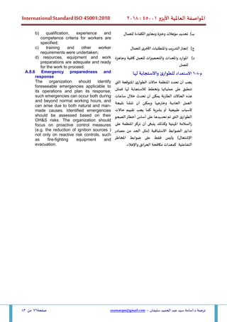 ‫األيزو‬ ‫العاملية‬ ‫املواصفة‬
45001
:
2018
International Standard ISO 45001:2018
‫سليمان‬ ‫الحميد‬ ‫عبد‬ ‫سيد‬ ‫أسامة‬.‫د‬ ‫ترجمة‬
–
usamatqm@gmail.com
‫صفحة‬
76
‫من‬
83
‫ب‬
)
‫الكفاءة‬‫ومعايير‬ ‫وخبرة‬ ‫مؤهالت‬ ‫تحديد‬
‫للعمال‬
b) qualification, experience and
competence criteria for workers are
specified;
‫ج‬
)
‫للعمال‬ ‫األخرى‬ ‫واملتطلبات‬ ‫التدريب‬‫إنجاز‬
c) training and other worker
requirements were undertaken;
‫د‬
)
‫وجاهزة‬ ‫كافية‬ ‫للعمل‬ ‫والتحضيرات‬ ‫واملعدات‬ ‫املوارد‬
‫للعمل‬
d) resources, equipment and work
preparations are adequate and ready
for the work to proceed.
‫م‬
-
8
-
6
‫االستعداد‬
‫لها‬ ‫واالستجابة‬ ‫ئ‬‫للطوار‬
A.8.6 Emergency preparedness and
response
‫يجب‬
‫أن‬
‫تحدد‬
‫املنظمة‬
‫حاالت‬
‫الطوارئ‬
‫املتوقعة‬
‫الت‬
‫ى‬
‫تنطبق‬
‫على‬
‫عملياتها‬
‫وتخطط‬
‫لها‬ ‫لالستجابة‬
‫ف‬
‫مثل‬
‫هذه‬
‫الحاالت‬
‫الطارئة‬
‫تحدث‬ ‫أن‬ ‫يمكن‬
‫خالل‬
‫ساعات‬
‫العمل‬
‫العادية‬
‫وخارجها‬
‫ويمكن‬
‫أن‬
‫تنشأ‬
‫نتيجة‬
‫ألسباب‬
‫طبيعية‬
‫أو‬
‫بشرية‬
‫يجب‬ ‫كما‬
‫تقييم‬
‫حاال‬
‫ت‬
‫ا‬
‫لطو‬
‫ارئ‬
‫ا‬
‫لت‬
‫ى‬
‫تم‬
‫الصحو‬‫أخطار‬ ‫أساس‬ ‫على‬ ‫تحديدها‬
‫املهنية‬ ‫زالسالمة‬
‫وكذلك‬
‫ينبغ‬
‫ى‬
‫أن‬
‫تركز‬
‫املنظمة‬
‫على‬
‫تدابير‬
‫الضوابط‬
‫االستباقية‬
(
‫مثل‬
‫الحد‬
‫من‬
‫مصادر‬
‫اإلش‬
‫ت‬
‫عال‬
‫و‬ )
‫ليس‬
‫فقط‬
‫على‬
‫ضوابط‬
‫املخاطر‬
‫التفاعلية‬
‫ك‬
‫معدات‬
‫مكافحة‬
‫الحرائق‬
‫واإلخالء‬
.
The organization should identify
foreseeable emergencies applicable to
its operations and plan its response;
such emergencies can occur both during
and beyond normal working hours, and
can arise due to both natural and man-
made causes. Identified emergencies
should be assessed based on their
OH&S risks. The organization should
focus on proactive control measures
(e.g. the reduction of ignition sources (
not only on reactive risk controls, such
as fire-fighting equipment and
evacuation.
 
