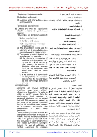 ‫األيزو‬ ‫العاملية‬ ‫املواصفة‬
45001
:
2018
International Standard ISO 45001:2018
‫سليمان‬ ‫الحميد‬ ‫عبد‬ ‫سيد‬ ‫أسامة‬.‫د‬ ‫ترجمة‬
–
usamatqm@gmail.com
‫صفحة‬
78
‫من‬
83
1
)
‫األ‬ ‫أصحاب‬ ‫اتحاد‬ ‫اتفاقيات‬
‫عمال‬
1) union-employer agreements;
2
)
‫واملواثيق‬ ‫املواصفات‬
2) standards and codes;
3
)
‫والجهات‬ ‫الشركات‬ ‫ولوائح‬ ‫وقواعد‬ ‫سياسات‬
‫األخرى‬
3) corporate and other policies, rules
and regulations;
4
)
‫التأمين‬ ‫متطلبات‬
4) insurance requirements;
‫د‬
)
‫املعايير‬
‫الت‬
‫ى‬
‫يجب‬
‫على‬
‫املنظمة‬
‫مقارنة‬
‫أدائها‬
‫بها‬
:
d) Criteria are what the organization
should compare its performance
against:
1
)
‫املرجعية‬ ‫للمقارنة‬ ‫أمثلة‬
1) Examples are benchmarks against:
1
.
‫األخرى‬ ‫املنظمات‬
i) other organizations;
2
.
‫واملواثيق‬ ‫املواصفات‬
ii) standards and codes;
3
.
‫ذاتها‬ ‫املنظمة‬ ‫وقواعد‬ ‫أهداف‬
iii) the organization’s own codes
and objectives;
2
)
‫وقياس‬ ‫لرصد‬‫معايير‬ ‫استخدام‬ ‫املنظمة‬ ‫على‬ ‫يجب‬
‫الداخلية‬ ‫أهدافها‬
2) The organization should use the
criteria to set its internal objectives
for monitoring and measurement;
3
)
:‫مثل‬ ‫املؤشرات‬ ‫تستخدم‬ ‫ما‬ ‫عادة‬ ‫القياس‬‫ملعيير‬
3) To measure criteria, indicators are
typically used, for example:
1
.
‫إذا‬
‫كان‬
‫املعيار‬
‫هو‬
‫مقارنة‬
‫بين‬
‫الحوادث‬
‫فقد‬
‫تختار‬
‫املنظمة‬
‫النظر‬
‫ف‬
‫ى‬
‫تكرار‬
‫أو‬
‫نوع‬
‫أو‬
‫شدة‬
‫أو‬
‫عدد‬
‫الحوادث‬
‫ف‬
‫عندئذ‬
‫يمكن‬
‫أن‬
‫ن‬‫يكو‬
‫املؤشر‬
‫هو‬
‫املعدل‬
‫املحدد‬
‫داخل‬
‫كل‬
‫معيار‬
‫من‬
‫هذه‬
‫املعايير‬
i) If the criterion is a comparison of
incidents, the organization may
choose to look at frequency,
type, severity, or number of
incidents; then the indicator
could be the determined rate
within each one of these
criteria;
2
.
‫اإلجراءات‬ ‫إكمال‬ ‫مقارنة‬ ‫هو‬ ‫املعيار‬ ‫كان‬ ‫إذا‬
‫نسبة‬ ‫هو‬ ‫املؤشر‬ ‫ن‬‫يكو‬ ‫فعندئذ‬ ‫التصحيحية‬
‫زمنية‬ ‫فترة‬ ‫فى‬ ‫االكتمال‬
ii) If the criterion is a comparison
of completions of corrective
actions, then the indicator could
be the percentage completed
on time.
:‫تشمل‬ ‫الوسائل‬
Methods include:
—
‫التفتيش‬ ‫يشمل‬ ‫أن‬ ‫يمكن‬ ‫الرصد‬
‫املستمر‬
‫أو‬
‫اإلشراف‬
‫أو‬
‫املالحظة‬
‫الدقيقة‬
‫أو‬
‫تحديد‬
‫الوضع‬
‫من‬
‫أجل‬
‫تحديد‬
‫التغيير‬
‫على‬
‫ى‬‫مستو‬
‫األداء‬
‫املطلوب‬
‫أو‬
‫املتوقع‬
‫و‬
‫يمكن‬
‫تطبيق‬
‫الرصد‬
‫على‬
‫نظام‬
‫إدارة‬
‫الصحة‬
‫والسالمة‬
‫املهنية‬
‫على‬
‫العمليات‬
‫أو‬
‫الضوابط‬
‫وتشمل‬
‫األمثلة‬
‫استخدام‬
‫املقابالت‬
‫و‬
‫مراجعة‬
‫املعلومات‬
‫املوثقة‬
‫ومالحظات‬
‫العمل‬
‫الجار‬
‫ى‬
‫تنفيذه‬
—Monitoring can involve continual
checking, supervising, critically
observing or determining the status in
order to identify change from the
performance level required or
expected. Monitoring can be applied
to the OH&S management system, to
processes or to controls. Examples
include the use of interviews, reviews
of documented information and
observations of work being
performed;
—
‫يشمل‬
‫القياس‬
‫ا‬ ً‫عموم‬
‫تخصيص‬
‫أرقام‬
‫لألشياء‬
‫أو‬
‫األحداث‬
‫هو‬ ‫وهذا‬
‫أساس‬
‫البيانات‬
‫الكمية‬
‫ويرتبط‬
‫بشكل‬
‫عام‬
‫بتقييم‬
‫برامج‬
‫السالمة‬
‫و‬
‫املتابعة‬
‫الصحية‬
‫مثل‬
‫استخدام‬
‫أجهزة‬
‫معايرة‬
‫أو‬
‫متحقق‬
‫منها‬
‫لقياس‬
‫التعرض‬
‫ملادة‬
‫خطرة‬
‫أو‬
‫قياس‬
‫املسافة‬
—Measurement generally involves the
assignment of numbers to objects or
events. It is the basis for quantitative
data and is generally associated with
the evaluation of safety programmes
and health surveillance. Examples
include the use of calibrated or
verified equipment to measure
 