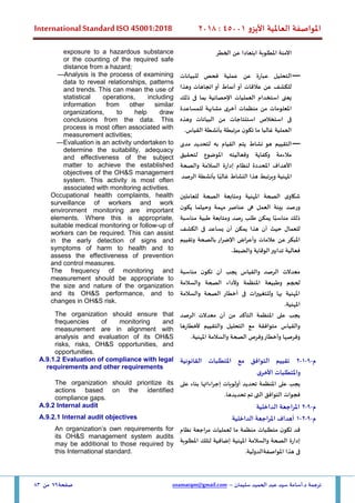 ‫األيزو‬ ‫العاملية‬ ‫املواصفة‬
45001
:
2018
International Standard ISO 45001:2018
‫سليمان‬ ‫الحميد‬ ‫عبد‬ ‫سيد‬ ‫أسامة‬.‫د‬ ‫ترجمة‬
–
usamatqm@gmail.com
‫صفحة‬
79
‫من‬
83
‫اآلمنة‬
‫املطلوبة‬
‫عن‬ ‫ابتعادا‬
‫الخطر‬
exposure to a hazardous substance
or the counting of the required safe
distance from a hazard;
—
‫للبيانات‬ ‫فحص‬ ‫عملية‬ ‫عن‬ ‫عبارة‬ ‫التحليل‬
‫وهذا‬ ‫اتجاهات‬ ‫أو‬ ‫أنماط‬ ‫أو‬ ‫عالقات‬ ‫عن‬ ‫للكشف‬
‫ذلك‬ ‫فى‬ ‫بما‬ ‫اإلحصائية‬ ‫العمليات‬ ‫استخدام‬ ‫يعنى‬
‫من‬ ‫املعلومات‬
‫للمساعدة‬ ‫مشابهة‬ ‫أخرى‬ ‫منظمات‬
‫وهذه‬ ‫البيانات‬ ‫من‬ ‫استنتاجات‬ ‫استخالص‬ ‫فى‬
.‫القياس‬ ‫بأنشطة‬ ‫مرتبطة‬ ‫ن‬‫تكو‬ ‫ما‬ ‫غالبا‬ ‫العملية‬
—Analysis is the process of examining
data to reveal relationships, patterns
and trends. This can mean the use of
statistical operations, including
information from other similar
organizations, to help draw
conclusions from the data. This
process is most often associated with
measurement activities;
—
‫التقييم‬
‫هو‬
‫نشاط‬
‫يتم‬
‫القيام‬
‫به‬
‫لتحديد‬
‫مدى‬
‫مالءمة‬
‫وكفاية‬
‫وفعاليته‬
‫املوضوع‬
‫لتحقيق‬
‫ا‬
‫ألهداف‬
‫املحددة‬
‫لنظام‬
‫إدارة‬
‫السالمة‬
‫والصحة‬
‫املهنية‬
‫و‬
‫يرتبط‬
‫هذا‬
‫النشاط‬
‫ا‬ً‫غالب‬
‫بأنشطة‬
‫الرصد‬
—Evaluation is an activity undertaken to
determine the suitability, adequacy
and effectiveness of the subject
matter to achieve the established
objectives of the OH&S management
system. This activity is most often
associated with monitoring activities.
‫ى‬‫شكاو‬
‫الصحة‬
‫املهنية‬
‫وم‬
‫تابعة‬
‫الصحة‬
‫للعاملين‬
‫ورصد‬
‫بيئة‬
‫العمل‬
‫ه‬
‫ى‬
‫عناصر‬
‫مهمة‬
‫وحيثما‬
‫ن‬‫يكو‬
‫ذلك‬
‫ا‬ً‫مناسب‬
‫يمكن‬
‫طلب‬
‫ومتابعة‬ ‫رصد‬
‫طبية‬
‫مناسبة‬
‫أن‬ ‫حيث‬ ‫للعمال‬
‫هذا‬
‫يمكن‬
‫أن‬
‫يساعد‬
‫ف‬
‫ى‬
‫الكشف‬
‫املبكر‬
‫عن‬
‫عالمات‬
‫وأعراض‬
‫اإلضرار‬
‫ب‬
‫الصحة‬
‫وتقييم‬
‫فعالية‬
‫تدابير‬
‫الوقاية‬
‫وا‬
‫لضبط‬
.
Occupational health complaints, health
surveillance of workers and work
environment monitoring are important
elements. Where this is appropriate,
suitable medical monitoring or follow-up of
workers can be required. This can assist
in the early detection of signs and
symptoms of harm to health and to
assess the effectiveness of prevention
and control measures.
‫مناسبة‬ ‫ن‬‫تكو‬ ‫أن‬ ‫يجب‬ ‫والقياس‬ ‫الرصد‬ ‫معدالت‬
‫وطب‬ ‫لحجم‬
‫والسالمة‬ ‫الصحة‬ ‫وألداء‬ ‫املنظمة‬ ‫يعة‬
‫والسالمة‬ ‫الصحة‬ ‫أخطار‬ ‫فى‬ ‫ات‬‫ر‬‫وللتغيي‬ ‫بها‬ ‫املهنية‬
.‫املهنية‬
The frequency of monitoring and
measurement should be appropriate to
the size and nature of the organization
and its OH&S performance, and to
changes in OH&S risk.
‫الرصد‬ ‫معدالت‬ ‫أن‬ ‫من‬ ‫التأكد‬ ‫املنظمة‬ ‫على‬ ‫يجب‬
‫ألخطارها‬ ‫والتقييم‬ ‫التحليل‬ ‫مع‬ ‫متوافقة‬ ‫والقياس‬
.‫املهنية‬ ‫والسالمة‬ ‫الصحة‬ ‫وفرص‬‫وأخطار‬ ‫وفرصها‬
The organization should ensure that
frequencies of monitoring and
measurement are in alignment with
analysis and evaluation of its OH&S
risks, risks, OH&S opportunities, and
opportunities.
‫م‬
-
9
-
1
-
2
‫القانونية‬ ‫املتطلبات‬ ‫مع‬ ‫التوافق‬ ‫تقييم‬
‫ى‬‫األخر‬ ‫واملتطلبات‬
A.9.1.2 Evaluation of compliance with legal
requirements and other requirements
‫يجب‬
‫على‬
‫املنظمة‬
‫تحديد‬
‫أولويات‬
‫إجراءاتها‬
‫على‬ ‫بناء‬
‫فجوات‬
‫التوافق‬
.‫تحديدها‬ ‫تم‬ ‫التى‬
The organization should prioritize its
actions based on the identified
compliance gaps.
‫م‬
-
9
-
2
‫الداخلية‬ ‫املراجعة‬
A.9.2 Internal audit
‫م‬
-
9
-
2
-
1
‫الداخلية‬ ‫املراجعة‬ ‫أهداف‬
A.9.2.1 Internal audit objectives
‫قد‬
‫ن‬‫تكو‬
‫متطلبات‬
‫منظمة‬
‫ما‬
‫لعمليات‬
‫مراجعة‬
‫نظام‬
‫إدارة‬
‫املهنية‬ ‫والسالمة‬ ‫الصحة‬
‫إضافية‬
‫لتلك‬
‫املطلوبة‬
‫ف‬
‫ى‬
‫هذا‬
‫املواصفة‬
‫الدولي‬
‫ة‬
.
An organization’s own requirements for
its OH&S management system audits
may be additional to those required by
this International standard.
 