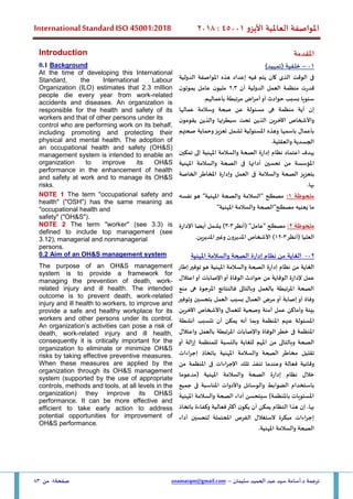 ‫األيزو‬ ‫العاملية‬ ‫املواصفة‬
45001
:
2018
International Standard ISO 45001:2018
‫سليمان‬ ‫الحميد‬ ‫عبد‬ ‫سيد‬ ‫أسامة‬.‫د‬ ‫ترجمة‬
–
usamatqm@gmail.com
‫صفحة‬
8
‫من‬
83
‫املقدمة‬
Introduction
01
–
)‫(تمهيد‬ ‫خلفية‬
‫الدولية‬ ‫املواصفة‬ ‫هذه‬ ‫إعداد‬ ‫فيه‬ ‫يتم‬ ‫كان‬ ‫الذى‬ ‫الوقت‬ ‫فى‬
‫أن‬ ‫الدولية‬ ‫العمل‬ ‫منظمة‬ ‫قدرت‬
2.3
‫ن‬‫يموتو‬ ‫عامل‬ ‫ن‬‫مليو‬
.‫بأعمالهم‬ ‫مرتبطة‬ ‫أمراض‬‫أو‬ ‫حوادث‬ ‫بسبب‬ ‫سنويا‬
‫إن‬
‫أ‬
‫ية‬
‫منظمة‬
‫هى‬
‫عمالها‬ ‫وسالمة‬ ‫صحة‬ ‫عن‬ ‫مسئولة‬
‫ن‬‫يقومو‬ ‫والذين‬ ‫سيطرتها‬ ‫تحت‬ ‫الذين‬ ‫اآلخرين‬ ‫واألشخاص‬
‫صحتهم‬ ‫وحماية‬‫تعزيز‬ ‫تشمل‬ ‫املسئولية‬ ‫وهذه‬ ‫باسمها‬ ‫بأعمال‬
.‫والعقلية‬ ‫الجسدية‬
‫يهدف‬
‫اعتماد‬
‫نظام‬
‫إدارة‬
‫الصحة‬
‫والسالمة‬
‫املهنية‬
‫إلى‬
‫تمكين‬
‫املؤسسة‬
‫من‬
‫تحسين‬
‫أدا‬
‫املهنية‬ ‫والسالمة‬ ‫الصحة‬ ‫فى‬ ‫ئها‬
‫ب‬
‫تعزيز‬
‫الصحة‬
‫والسالمة‬
‫ف‬
‫ى‬
‫العم‬
‫ل‬
‫وإدارة‬
‫املخاطر‬
‫الخاصة‬
‫بها‬
.
0.1 Background
At the time of developing this International
Standard, the International Labour
Organization (ILO) estimates that 2.3 million
people die every year from work-related
accidents and diseases. An organization is
responsible for the health and safety of its
workers and that of other persons under its
control who are performing work on its behalf,
including promoting and protecting their
physical and mental health. The adoption of
an occupational health and safety (OH&S)
management system is intended to enable an
organization to improve its OH&S
performance in the enhancement of health
and safety at work and to manage its OH&S
risks.
‫ملحوظة‬
1
:
‫نفسه‬ ‫هو‬ "‫املهنية‬ ‫والصحة‬ ‫"السالمة‬ ‫مصطلح‬
‫مصطلح"الص‬ ‫يعنيه‬ ‫ما‬
"‫املهنية‬ ‫والسالمة‬ ‫حة‬
NOTE 1 The term "occupational safety and
health" ("OSH") has the same meaning as
"occupational health and
safety" ("OH&S").
‫ملحوظة‬
2
:
‫(أنظر‬ "‫"عامل‬ ‫مصطلح‬
3
-
3
‫اإلدارة‬ ‫أيضا‬ ‫يشمل‬ )
‫العليا‬
‫(أنظر‬
3
-
12
‫املديرين‬‫وغير‬ ‫املديرون‬ ‫األشخاص‬ )
.
NOTE 2 The term "worker" (see 3.3) is
defined to include top management (see
3.12), managerial and nonmanagerial
persons.
02
-
‫املهنية‬ ‫والسالمة‬ ‫الصحة‬ ‫إدارة‬ ‫نظام‬ ‫من‬ ‫الغاية‬
0.2 Aim of an OH&S management system
‫من‬ ‫الغاية‬
‫إطار‬‫توفير‬‫هو‬ ‫املهنية‬ ‫والسالمة‬ ‫الصحة‬ ‫إدارة‬ ‫نظام‬
‫اعتالل‬‫أو‬ ‫اإلصابات‬‫أو‬ ‫الوفاة‬ ‫حوادث‬ ‫من‬ ‫الوقاية‬ ‫إلدارة‬ ‫عمل‬
‫منع‬ ‫هى‬ ‫املرجوة‬ ‫فالنتائج‬ ‫وبالتالى‬ ‫بالعمل‬ ‫املرتبطة‬ ‫الصحة‬
‫وتوفير‬ ‫بتحسين‬ ‫العمل‬ ‫بسبب‬ ‫العمال‬ ‫مرض‬ ‫أو‬ ‫إصابة‬ ‫أو‬ ‫وفاة‬
‫آمنة‬ ‫عمل‬ ‫وأماكن‬ ‫بيئة‬
‫اآلخرين‬ ‫واألشخاص‬ ‫للعمال‬ ‫وصحية‬
‫املنظمة‬ ‫عنهم‬ ‫املسئولة‬
‫أنه‬ ‫وبما‬
‫يمكن‬
‫أن‬
‫تتسبب‬
‫أنشطة‬
‫املنظمة‬
‫ف‬
‫ى‬
‫خطر‬
‫الوفاة‬
‫واإلصابات‬
‫املرتبطة‬
‫بالعمل‬
‫و‬
‫اعتالل‬
‫الصحة‬
‫وبالتال‬
‫ى‬
‫من‬
‫املهم‬
‫للغاية‬
‫بالنسبة‬
‫للمنظمة‬
‫إزالة‬
‫أو‬
‫تقليل‬
‫مخاطر‬
‫ب‬ ‫املهنية‬ ‫والسالمة‬ ‫الصحة‬
‫اتخاذ‬
‫إجراءات‬
‫وقائية‬
‫فعالة‬
‫و‬
‫من‬ ‫املنظمة‬ ‫فى‬ ‫اإلجراءات‬ ‫تلك‬ ‫تنفذ‬ ‫عندما‬
‫(مدعوما‬ ‫املهنية‬ ‫والسالمة‬ ‫الصحة‬ ‫إدارة‬ ‫نظام‬ ‫خالل‬
‫جميع‬ ‫فى‬ ‫املناسبة‬ ‫واألدوات‬ ‫والوسائل‬ ‫الضوابط‬ ‫باستخدام‬
‫املهنية‬ ‫والسالمة‬ ‫الصحة‬ ‫أداء‬ ‫سيتحسن‬ )‫باملنظمة‬ ‫املستويات‬
.‫بها‬
‫إن‬
‫باتخا‬ ‫وكفاءة‬ ‫فعالية‬‫أكثر‬ ‫ن‬‫يكو‬ ‫أن‬ ‫يمكن‬ ‫النظام‬ ‫هذا‬
‫ذ‬
‫أداء‬ ‫لتحسين‬ ‫املحتملة‬ ‫الفرص‬ ‫الستغالل‬ ‫مبكرة‬ ‫إجراءات‬
‫املهنية‬ ‫والسالمة‬ ‫الصحة‬
.
The purpose of an OH&S management
system is to provide a framework for
managing the prevention of death, work-
related injury and ill health. The intended
outcome is to prevent death, work-related
injury and ill health to workers, to improve and
provide a safe and healthy workplace for its
workers and other persons under its control.
An organization’s activities can pose a risk of
death, work-related injury and ill health,
consequently it is critically important for the
organization to eliminate or minimize OH&S
risks by taking effective preventive measures.
When these measures are applied by the
organization through its OH&S management
system (supported by the use of appropriate
controls, methods and tools, at all levels in the
organization) they improve its OH&S
performance. It can be more effective and
efficient to take early action to address
potential opportunities for improvement of
OH&S performance.
 