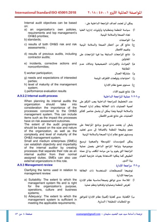 ‫األيزو‬ ‫العاملية‬ ‫املواصفة‬
45001
:
2018
International Standard ISO 45001:2018
‫سليمان‬ ‫الحميد‬ ‫عبد‬ ‫سيد‬ ‫أسامة‬.‫د‬ ‫ترجمة‬
–
usamatqm@gmail.com
‫صفحة‬
80
‫من‬
83
: ‫على‬ ‫الداخلية‬ ‫املراجعة‬ ‫أهداف‬ ‫تعتمد‬ ‫أن‬ ‫يمكن‬
Internal audit objectives can be based
on:
‫أ‬
)
‫العليا‬ ‫إدارتها‬ ‫وأولويات‬ ‫ومتطلباتها‬ ‫املنظمة‬ ‫سياسة‬
.‫املهنية‬ ‫والسالمة‬ ‫الصحة‬ ‫تجاه‬
a) an organization’s own policies,
requirements and top management’s
OH&S priorities;
‫ب‬
)
‫املواصفات‬
b) standards;
‫ج‬
)
‫املهنية‬ ‫والسالمة‬ ‫الصحة‬ ‫أخطار‬ ‫من‬ ‫كل‬ ‫نتائج‬
‫األخطار‬ ‫وتقييم‬
c) results of both OH&S risk and risk
assessments ;
‫د‬
)
‫على‬ ‫املراجعات‬ ‫فيها‬ ‫بما‬ ‫السابقة‬ ‫املراجعات‬ ‫نتائج‬
‫املقاولين‬
d) results of previous audits, including
contractor audits;
‫ه‬
)
‫عدم‬ ‫وحاالت‬ ‫التصحيحية‬ ‫واإلجراءات‬ ‫الحوادث‬
‫املطابقة‬
e) incidents, corrective actions and
nonconformities;
‫و‬
)
‫العمال‬ ‫مشاركة‬
f) worker participation;
‫ز‬
)
‫املهتمة‬ ‫األطراف‬ ‫وتوقعات‬ ‫احتياجات‬
g) needs and expectations of interested
parties;
‫ح‬
)
‫اإلدارة‬ ‫نظام‬ ‫نضج‬ ‫ى‬‫مستو‬
h) level of maturity of the management
system;
‫ط‬
)
‫األداء‬ ‫تقييم‬ ‫نتائج‬
i) performance evaluation results
‫م‬
-
9
-
2
-
2
‫الداخلية‬ ‫املراجعة‬ ‫عملية‬
A.9.2.2 Internal audit process
‫على‬ ‫التركيز‬ ‫يجب‬ ‫الداخلية‬ ‫للمراجعة‬ ‫التخطيط‬ ‫عند‬
‫الصحة‬ ‫إدارة‬ ‫بنظام‬ ‫العالقة‬ ‫ذات‬ ‫العمليات‬ ‫أهمية‬
‫كتأثير‬ ‫عناصر‬ ‫يشمل‬ ‫أن‬ ‫يمكن‬ ‫وهذا‬ ‫املهنية‬ ‫والسالمة‬
‫على‬ ‫العمليات‬
.‫األخطار‬‫تقدير‬ ‫نتائج‬
When planning its internal audits the
organization should take into
consideration the importance of the
processes concerned to the OH&S
management system. This can include
items such as the impact the processes
have on risk assessment outcomes.
‫ينبغ‬
‫ى‬
‫أن‬
‫ي‬
‫عتمد‬
‫مدى‬
/
‫توسع‬
‫برنامج‬
‫املراجعة‬
‫على‬
‫حجم‬
‫وطبيعة‬
‫املنظمة‬
‫باإلضافة‬
‫إلى‬
‫مدى‬
‫تعقيد‬
‫ى‬‫ومستو‬
‫نضج‬
‫نظام‬
‫إدارة‬
‫املهنية‬ ‫والسالمة‬ ‫الصحة‬
The extent of the audit programme
should be based on the size and nature
of the organization, as well as the
complexity and level of maturity of the
OH&S management system.
‫املتوسطة‬ ‫للمؤسسات‬ ‫يمكن‬
‫ترسيخ‬ ‫والصغيرة‬
‫عملية‬ ‫بفصل‬ ‫الداخلى‬ ‫املراجع‬ ‫ونزاهة‬ ‫موضوعية‬
‫عمله‬ ‫فى‬ ‫بها‬ ‫املكلف‬ ‫مهامه‬ ‫عن‬ ‫بها‬ ‫يقوم‬ ‫التى‬ ‫املراجعة‬
‫للقيام‬ ‫خارجية‬ ‫بجهات‬ ‫االستعانة‬ ‫يمكنها‬ ‫كما‬ ‫الطبيعى‬
.‫الدور‬ ‫بهذا‬
Small and medium enterprises (SMEs)
can establish objectivity and impartiality
of the internal auditor by creating
processes that separate their role as an
internal auditor from their normal
assigned duties. SMEs can also use
external organizations in this role.
‫م‬
-
9
-
3
‫اإلدارة‬ ‫مراجعة‬
A.9.3 Management review
‫للمص‬ ‫توضيحا‬
‫العالقة‬ ‫ذات‬ ‫املستخدمة‬ ‫طلحات‬
:‫اإلدارة‬ ‫بمراجعة‬
Clarifying the terms used in relation to
management review:
‫أ‬
)
‫اإلدارة‬ ‫نظام‬ ‫مناسبة‬/‫وصحة‬ ‫توافق‬ ‫مدى‬ :‫املالءمة‬
.‫عملها‬ ‫ونظم‬ ‫وثقافتها‬ ‫وعملياتها‬ ‫املنظمة‬ ‫لغرض‬
a) Suitability: The extent to which the
management system fits and is right
for the organization‘s purpose,
operations, culture and business
systems;
‫ب‬
)
‫كفاية‬ ‫مدى‬ :‫الكفاية‬
)‫(كميا‬
‫للتوافق‬ ‫اإلدارة‬ ‫نظام‬
.‫السارية‬ / ‫املنطبقة‬ ‫املتطلبات‬ ‫مع‬
b) Adequacy: The extent to which the
management system is sufficient in
meeting the applicable requirements;
 