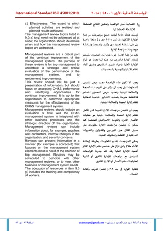 ‫األيزو‬ ‫العاملية‬ ‫املواصفة‬
45001
:
2018
International Standard ISO 45001:2018
‫سليمان‬ ‫الحميد‬ ‫عبد‬ ‫سيد‬ ‫أسامة‬.‫د‬ ‫ترجمة‬
–
usamatqm@gmail.com
‫صفحة‬
81
‫من‬
83
‫ج‬
)
‫املخططة‬ ‫النتائج‬ ‫وتحقيق‬ ‫الواقعية‬ ‫مدى‬ :‫الفعالية‬
.‫لها‬ ‫املخطط‬ ‫لألنشطة‬
c) Effectiveness: The extent to which
planned activities are realised and
planned results achieved.
‫لبحث‬ ‫حاجة‬ ‫هناك‬ ‫ليست‬
‫جميع‬
‫موضوعات‬
‫مراجعة‬
‫اإلدارة‬
‫(بند‬ ‫فى‬ ‫املذكورة‬
9
-
3
-
‫ز‬ ‫حتى‬ ‫أ‬
)
‫دفعة‬
‫واحدة‬
‫بل‬
‫على‬
‫املنظمة‬
‫تحديد‬
‫متى‬
‫وكيف‬
‫ي‬
‫تم‬
‫ومناقشة‬ ‫بحث‬
.‫اإلدارة‬ ‫مراجعة‬ ‫موضوعات‬
The management review topics listed in
9.3 a) to g) need not be addressed all at
once; the organization should determine
when and how the management review
topics are addressed.
‫تعد‬
‫مراجعة‬
‫اإلدارة‬
‫جزءا‬
‫هاما‬
‫من‬
‫التحسين‬
‫املستمر‬
‫لنظام‬
‫اإلدارة‬
‫ف‬
‫الغرض‬
‫من‬
‫هذه‬
‫املراجعات‬
‫هو‬
‫قيام‬
‫اإلدارة‬
‫العليا‬
‫بإجراء‬
‫تقييم‬
‫استراتيج‬
‫ى‬
‫ونقد‬
‫ى‬
‫ألداء‬
‫نظام‬
‫اإلدارة‬
‫والتوصية‬
‫بالتحسينات‬
Management reviews are a critical part
of the continual improvement of the
management system. The purpose of
these reviews is for top management to
undertake a strategic and critical
evaluation of the performance of the
management system, and to
recommend improvements.
‫يجب‬
‫أال‬
‫ن‬‫تكو‬
‫هذه‬
‫املراجعة‬
‫مجرد‬
‫عرض‬
‫تقديم‬
‫ى‬
‫للمعلومات‬
‫بل‬
‫يجب‬
‫أن‬
‫تركز‬
‫على‬
‫تقييم‬
‫أداء‬
‫الصحة‬
‫والسالمة‬
‫املهنية‬
‫وتحديد‬
‫فرص‬
‫التحسين‬
‫املستمر‬
‫فا‬
‫ملنظمة‬
‫ب‬ ‫منوطة‬
‫تحديد‬
‫التدابير‬
‫املناسبة‬
‫لفعالية‬
‫نظام‬
‫إدارة‬
‫الصحة‬
‫والسالمة‬
‫املهنية‬
.
This review should not be just a
presentation of information, but should
focus on assessing OH&S performance
and identifying opportunities for
continual improvement. It is up to the
organization to determine appropriate
measures for the effectiveness of the
OH&S management system.
‫يجب‬
‫أن‬
‫تتضمن‬
‫مراجعات‬
‫اإلدارة‬
‫تقييما‬
‫ملدى‬
‫تكامل‬
‫نظام‬
‫إدارة‬
‫الصحة‬
‫والسالمة‬
‫املهنية‬
‫مع‬
‫عمليات‬
‫األعمال‬
‫األخرى‬
‫والتوجه‬
‫االستراتيج‬
‫ى‬
‫للمنظمة‬
‫كما‬
‫يمكن‬
‫أن‬
‫تتضمن‬
‫مراجعات‬
‫اإلدارة‬
‫معلومات‬
‫على‬
‫سبيل‬
‫املثال‬
‫ل‬‫حو‬
‫املوردين‬
‫واملقاولين‬
‫والتغ‬
‫ي‬
‫يرات‬
‫الداخلية‬
‫ف‬
‫ى‬
‫املنظمة‬
‫واملخاوف‬
‫األمنية‬
.
Management reviews should include an
evaluation of how well the OH&S
management system is integrated with
other business processes and the
strategic direction of the organization.
Management reviews can include
information about, for example, suppliers
and contractors, internal changes in the
organization, and security concerns.
‫يمكن‬
‫للمراجعات‬
‫تقديم‬
‫املعلومات‬
‫بطريقة‬
(
‫بطاقة‬
‫مثال‬ ‫األداء‬
)
‫و‬
‫الت‬
‫ى‬
‫تركز‬
‫على‬
‫عناصر‬
‫نظام‬
‫اإلدارة‬
‫األكثر‬
‫أهمية‬
‫ل‬
‫إلدارة‬
‫العليا‬
‫و‬
‫قد‬
‫تتم‬
‫جدولة‬
‫املراجعات‬
‫لتتوافق‬
‫مع‬
‫مراجعات‬
‫اإلدارة‬
‫األخرى‬
‫أو‬
‫لتلبية‬
‫احتياجات‬
‫نظم‬
‫األعمال‬
‫أو‬
‫اإلدارة‬
‫األخرى‬
Reviews can present information in a
manner (for example a scorecard) that
focuses on the management system
elements most in need of the attention of
top management. Reviews may be
scheduled to coincide with other
management reviews, or to meet other
business or management system needs
‫بند‬ ‫فى‬ ‫املوارد‬ ‫كفاية‬
9
-
3
-
‫وكفاءة‬ ‫تدريب‬ ‫تشمل‬ ‫ز‬
.‫العمال‬
The adequacy of resources in item 9.3
g) includes the training and competency
of workers.
 