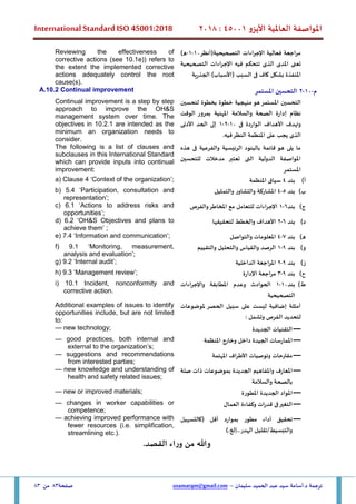 ‫األيزو‬ ‫العاملية‬ ‫املواصفة‬
45001
:
2018
International Standard ISO 45001:2018
‫سليمان‬ ‫الحميد‬ ‫عبد‬ ‫سيد‬ ‫أسامة‬.‫د‬ ‫ترجمة‬
–
usamatqm@gmail.com
‫صفحة‬
83
‫من‬
83
‫التصحيحية(أنظر‬ ‫اإلجراءات‬ ‫فعالية‬ ‫مراجعة‬
10
-
1
-
)‫ه‬
‫تعنى‬
‫املدى‬
‫الذ‬
‫ى‬
‫تتحكم‬
‫فيه‬
‫اإلجراءات‬
‫التصحيحية‬
‫املنفذة‬
‫بشكل‬
‫كاف‬
‫ف‬
‫ى‬
‫السبب‬
(
‫األسباب‬
)
‫الجذرية‬
Reviewing the effectiveness of
corrective actions (see 10.1e)) refers to
the extent the implemented corrective
actions adequately control the root
cause(s).
‫م‬
-
10
-
2
‫املستمر‬ ‫التحسين‬
A.10.2 Continual improvement
‫التحسين‬
‫املستمر‬
‫هو‬
‫م‬
‫نهج‬
‫ية‬
‫خطوة‬
‫بخطوة‬
‫لتحسين‬
‫نظام‬
‫إدارة‬
‫الصحة‬
‫والسالمة‬
‫املهنية‬
‫ب‬
‫مرور‬
‫الوقت‬
‫و‬
‫تهدف‬
‫األهداف‬
‫الواردة‬
‫ف‬
‫ى‬
10
-
2
-
1
‫إلى‬
‫الحد‬
‫األدنى‬
‫الذ‬
‫ى‬
‫يجب‬
‫على‬
‫املنظمة‬
‫النظر‬
‫فيه‬
.
Continual improvement is a step by step
approach to improve the OH&S
management system over time. The
objectives in 10.2.1 are intended as the
minimum an organization needs to
consider.
‫فى‬ ‫والفرعية‬ ‫الرئيسية‬ ‫بالبنود‬ ‫قائمة‬ ‫هو‬ ‫يلى‬ ‫ما‬
‫هذه‬
‫للتحسين‬ ‫مدخالت‬ ‫تعتبر‬ ‫التى‬ ‫الدولية‬ ‫املواصفة‬
‫املستمر‬
The following is a list of clauses and
subclauses in this International Standard
which can provide inputs into continual
improvement:
‫أ‬
)
‫بند‬
4
‫املنظمة‬ ‫سياق‬
a) Clause 4 ‘Context of the organization’;
‫ب‬
)
‫بند‬
5
-
4
‫والتمثيل‬ ‫والتشاور‬ ‫املشاركة‬
b) 5.4 ‘Participation, consultation and
representation’;
‫ج‬
)
‫بند‬
6
-
1
‫والفرص‬‫املخاطر‬ ‫مع‬ ‫للتعامل‬ ‫اإلجراءات‬
c) 6.1 ‘Actions to address risks and
opportunities’;
‫د‬
)
‫بند‬
6
-
2
‫لتحقيقها‬ ‫والخطط‬ ‫األهداف‬
d) 6.2 ‘OH&S Objectives and plans to
achieve them’ ;
‫ه‬
)
‫بند‬
7
-
4
‫والتواصل‬ ‫املعلومات‬
e) 7.4 ‘Information and communication’;
‫و‬
)
‫بند‬
9
-
1
‫والتقييم‬ ‫والتحليل‬ ‫والقياس‬ ‫الرصد‬
f) 9.1 ‘Monitoring, measurement,
analysis and evaluation’;
‫ز‬
)
‫بند‬
9
-
2
‫الداخلية‬ ‫املراجعة‬
g) 9.2 ‘Internal audit’;
‫ح‬
)
‫بند‬
9
-
3
‫اإلدارة‬ ‫مراجعة‬
h) 9.3 ‘Management review’;
‫ط‬
)
‫بند‬
10
-
1
‫واإلجراءات‬ ‫املطابقة‬ ‫وعدم‬ ‫الحوادث‬
‫التصحيحية‬
i) 10.1 Incident, nonconformity and
corrective action.
‫ملوضوعات‬ ‫الحصر‬ ‫سبيل‬ ‫على‬ ‫ليست‬ ‫إضافية‬ ‫أمثلة‬
: ‫وتشمل‬ ‫الفرص‬ ‫لتحديد‬
Additional examples of issues to identify
opportunities include, but are not limited
to:
—
‫الجديدة‬ ‫التقنيات‬
— new technology;
—
‫املنظمة‬ ‫وخارج‬ ‫داخل‬ ‫الجيدة‬ ‫املمارسات‬
— good practices, both internal and
external to the organization’s;
—
‫وتوصيات‬ ‫مقترحات‬
‫املهتمة‬ ‫األطراف‬
— suggestions and recommendations
from interested parties;
—
‫الجديدة‬ ‫واملفاهيم‬ ‫املعارف‬
‫صلة‬ ‫ذات‬ ‫بموضوعات‬
‫والسالمة‬ ‫بالصحة‬
— new knowledge and understanding of
health and safety related issues;
—
‫املطورة‬ ‫الجديدة‬ ‫املواد‬
— new or improved materials;
—
‫العمال‬ ‫وكفاءة‬ ‫قدرات‬ ‫فى‬‫التغير‬
— changes in worker capabilities or
competence;
—
‫(كالتسهيل‬ ‫أقل‬ ‫بموارد‬ ‫مطور‬ ‫أداء‬ ‫تحقيق‬
).‫إلخ‬..‫الهدر‬ ‫تقليل‬/‫والتبسيط‬
— achieving improved performance with
fewer resources (i.e. simplification,
streamlining etc.).
.‫القصد‬ ‫اء‬‫ر‬‫و‬ ‫من‬ ‫وهللا‬
 
