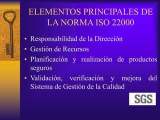 ELEMENTOS PRINCIPALES DE
LA NORMA ISO 22000
• Responsabilidad de la Dirección
• Gestión de Recursos
• Planificación y realización de productos
seguros
• Validación, verificación y mejora del
Sistema de Gestión de la Calidad
 
