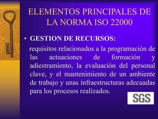 ELEMENTOS PRINCIPALES DE
LA NORMA ISO 22000
• GESTION DE RECURSOS:
requisitos relacionados a la programación de
las actuaciones de formación y
adiestramiento, la evaluación del personal
clave, y el mantenimiento de un ambiente
de trabajo y unas infraestructuras adecuadas
para los procesos realizados.
 