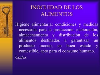 INOCUIDAD DE LOS
ALIMENTOS
Higiene alimentaria: condiciones y medidas
necesarias para la producción, elaboración,
almacenamiento y distribución de los
alimentos destinados a garantizar un
producto inocuo, en buen estado y
comestible, apto para el consumo humano.
Codex.
 