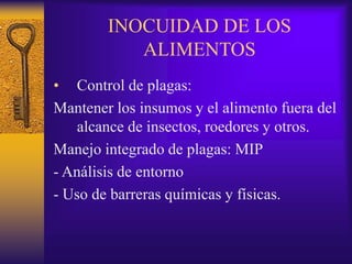 INOCUIDAD DE LOS
ALIMENTOS
• Control de plagas:
Mantener los insumos y el alimento fuera del
alcance de insectos, roedores y otros.
Manejo integrado de plagas: MIP
- Análisis de entorno
- Uso de barreras químicas y físicas.
 