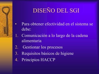 DISEÑO DEL SGI
• Para obtener efectividad en el sistema se
debe:
1. Comunicación a lo largo de la cadena
alimentaria
2. Gestionar los procesos
3. Requisitos básicos de higiene
4. Principios HACCP
 