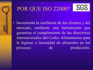 POR QUE ISO 22000?
• Incrementa la confianza de los clientes y del
mercado, mediante una herramienta que
garantiza el cumplimiento de las directrices
internacionales del Codex Alimentarius para
la higiene e inocuidad de alimentos en los
procesos de producción.
 