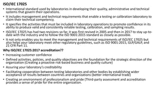 ISO/IEC 17025
• International standard used by laboratories in developing their quality, administrative and technical
systems that govern their operations.
• It includes management and technical requirements that enable a testing or calibration laboratory to
claim their technical competency.
• It specifies the activities that must be included in laboratory operations to promote confidence in its
ability to produce valid and consistently reliable testing, calibration, and sampling results.
• ISO/IEC 17025 has had two revisions so far, it was first revised in 2005 and then in 2017 to stay up-to-
date with the industry and to follow the ISO 9001:2015 standard as closely as possible.
• It not only enables you to meet the management and technical requirements of ISO/IEC 17025 but
also helps your laboratory meet other regulatory guidelines, such as ISO 9001:2015, GLP/GALP, and
21 CFR Part 11.
Why ISO/IEC 17025:2017 accreditation??
• Increasing customer confidence
• Defined activities, policies, and quality objectives are the foundation for the strategic direction of the
organization (Creating a proactive risk-based business and quality culture)
• Assuring your laboratory’s creditability
• Facilitating cooperation between testing laboratories and other bodies by establishing wider
acceptance of results between countries and organizations (better international trade)
• Creating an environment of professionalism and pride (Third-party assessment and accreditation
provides a sense of pride for the entire organization.
 