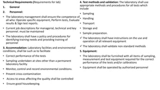 Technical Requirements (Requirements for lab)
1. General
2. Personnel:
• The laboratory management shall ensure the competence of
all who: Operate specific equipment, Perform tests, Evaluate
results & Sign test reports.
• Current job descriptions for managerial, technical and key
personnel. must be maintained
• The laboratory shall have a policy and procedures for
identifying training needs and providing training of
personnel
3. Accommodation: Laboratory facilities and environmental
conditions, shall be such as to facilitate
• Correct performance of the tests
• Sampling undertaken at sites other than a permanent
laboratory facility
• Monitor, control and record environmental conditions.
• Prevent cross-contamination
• Access to areas affecting the quality shall be controlled
• Ensure good housekeeping.
4. Test methods and validation: The laboratory shall use
appropriate methods and procedures for all tests which
include
• Sampling
• Handling
• Transport
• Storage and
• Sample preparation.
 The laboratory shall have instructions on the use and
operation of all relevant equipment
 The laboratory shall validate non-standard methods
5. Equipment:
• The laboratory shall be furnished with all items of sampling,
measurement and test equipment required for the correct
performance of the tests and/or calibrations
• Equipment shall be operated by authorized personnel
 