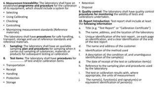 6. Measurement traceability: The laboratory shall have an
established programme and procedure for the calibration
of its equipment, which should include a system for
• Selecting
• Using Calibrating
• Checking
• Controlling
• Maintaining measurement standards (Reference
materials)
The laboratory shall have procedures for safe handling,
transport, storage and use of reference standards and
reference materials.
7. Sampling: The laboratory shall have an available
sampling plan and procedures for sampling when it
carries out sampling of substances, materials or
products for subsequent testing or calibration.
8. Test items: The laboratory shall have procedures for
………………. of test and/or calibration items
• Transportation
• Receipt
• Handling
• Protection
• Storage
• Retention
• Disposal
9. Quality control: The laboratory shall have quality control
procedures for monitoring the validity of tests and
calibrations undertaken.
10. Report Introduction: Test report shall include at least
the following information
a. Title (e.g. “Test Report” or “Calibration Certificate”)
b. The name ,address, and the location of the laboratory
c. Unique identification of the test report , on each page
an identification, and a clear identification of the end
of the test report
d. The name and address of the customer
e. Identification of the method used
f. A description of, the condition of, and unambiguous
identification of the sample(s)
g. The date of receipt of the test or calibration item(s)
h. Reference to the sampling plan and procedures used
by the laboratory
i. The test or calibration results with, where
appropriate, the units of measurement
j. The name(s), function(s) and signature(s) or
equivalent identification of person(s)
 