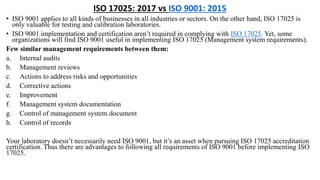 ISO 17025: 2017 vs ISO 9001: 2015
• ISO 9001 applies to all kinds of businesses in all industries or sectors. On the other hand, ISO 17025 is
only valuable for testing and calibration laboratories.
• ISO 9001 implementation and certification aren’t required in complying with ISO 17025. Yet, some
organizations will find ISO 9001 useful in implementing ISO 17025 (Management system requirements).
Few similar management requirements between them:
a. Internal audits
b. Management reviews
c. Actions to address risks and opportunities
d. Corrective actions
e. Improvement
f. Management system documentation
g. Control of management system document
h. Control of records
Your laboratory doesn’t necessarily need ISO 9001, but it’s an asset when pursuing ISO 17025 accreditation
certification. Thus there are advantages to following all requirements of ISO 9001 before implementing ISO
17025.
 