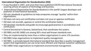 International Organization for Standardization (ISO)
• It was founded in 1947, and since then have published 23570 International Standards
covering almost all aspects of technology and business.
• (International Organization for Standardization) is the world's largest developer and
publisher of International Standards.
• ISO sets standards or guidelines to help companies manage "quality" within their
organizations.
• ISO does not carry out certification and does not issue or approve certificates
• ISO does not accredit, approve or control the certification bodies.
• ISO develops standards and guides to encourage good practice in accreditation and
certification.
• Central Secretariat in Geneva, Switzerland, that coordinates the system.
• ISO 9001 and ISO 14001 are among ISO's most well known standards ever.
• They are implemented by more than a million organizations in some 175 countries.
• ISO 9001 helps organizations to implement quality management.
• ISO 9001 is principle-based international standard that describes a quality management
system that organizations can use to be more efficient and improve customer satisfaction
• ISO 14001 helps organizations to implement environmental management.
 