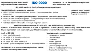 ISO 9000
ISO 9000 is a series, or family, of quality management standards
The ISO 9000 family contains these standards
• ISO 9000:2015: Quality Management Systems - Fundamentals and Vocabulary
(definitions)
• ISO 9001:2015: Quality Management Systems – Requirements (only needs certification)
• ISO 9004:2018: Quality Management - Quality of an Organization - Guidance to Achieve
Sustained Success (continuous improvement)
• ISO 19011:2018: Guidelines for Auditing Management Systems
ISO 9000 history and revisions: ISO 9000:2000, 2008, and 2015 (most current version)
Published in 1987 by the International Organization
for Standardization (ISO)
Goals of ISO 9001
• Meet stakeholder needs
• Be usable by all sizes of organizations
• Be usable by all sectors
• Be simple and clearly understood
• Connect quality management system to business processes
Quality Principles of QMS ( ISO 9001)
• Engagement of people.
• Customer focus.
• Leadership.
• Process approach.
• System approach.
• Continuous Improvement.
• Evidence-based decision making.
• Relationship management.
Implemented by more than a million
organizations in some 175 countries
ISO 9001: 2015 certification is applicable to all kinds of organization i.e. service, trading , manufacturing, small, medium and
big size organization, business enterprise, a public administration, Government department (Generic standards).
Quality refers to all those features of a product (or service)
which are required by the customer
• They are not product standards.
• They are not service standards.
• They are process standards
 
