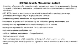 ISO 9001 (Quality Management System)
• It outlines a framework for improving quality management system for any organization looking
to provide products and services that consistently meet the requirements and expectations of
customers
• ISO 9001 gives the requirements for what the organization must do to manage
processes affecting quality of its products and services.
Quality management means what the organization does to
• ensure that its products or services satisfy the customer's quality requirements and
• comply with any regulations applicable to those products or services.
• Quality management also means what the organization does to
• enhance customer satisfaction, and
• achieve continual improvement of its performance.
• Nothing important is left out
• Everyone is clear about who is responsible for doing what, when, how, why and where
• Management system standards provide the organization with an international, state-of-the-art model to
follow
 
