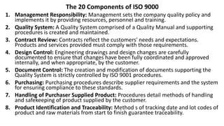 The 20 Components of ISO 9000
1. Management Responsibility: Management sets the company quality policy and
implements it by providing resources, personnel and training.
2. Quality System: A Quality System comprised of a Quality Manual and supporting
procedures is created and maintained.
3. Contract Review: Contracts reflect the customers' needs and expectations.
Products and services provided must comply with those requirements.
4. Design Control: Engineering drawings and design changes are carefully
documented to ensure that changes have been fully coordinated and approved
internally, and when appropriate, by the customer.
5. Document Control: The creation and modification of documents supporting the
Quality System is strictly controlled by ISO 9001 procedures.
6. Purchasing: Purchasing procedures describe supplier requirements and the system
for ensuring compliance to these standards.
7. Handling of Purchaser Supplied Product: Procedures detail methods of handling
and safekeeping of product supplied by the customer.
8. Product Identification and Traceability: Method s of tracking date and lot codes of
product and raw materials from start to finish guarantee traceability.
 