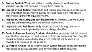9. Process Control: Work instructions, quality plans and workmanship
standards verify that each job is being done correctly.
10. Inspection and Testing: Inspection and testing at receiving, in-process and
final inspection areas ensures quality. Test and inspection records are
preserved as part of the quality system.
11. Inspection, Measuring and Test Equipment: Instruments and measuring
tools are calibrated regularly and records maintained.
12. Inspection and Test Status: Only inspected materials may be used or
processed further. Inspected product is always identified.
13. Control of Nonconforming Product: Materials or products that fail to meet
specifications are rejected and separated from normal production. Only the
proper authorities may decide if rejected material will be used as is,
reworked or returned to the supplier.
14. Corrective Action: The corrective action system focuses on identifying the
root cause of quality concerns and any corrective action required.
 