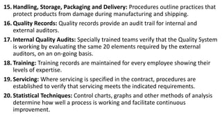15. Handling, Storage, Packaging and Delivery: Procedures outline practices that
protect products from damage during manufacturing and shipping.
16. Quality Records: Quality records provide an audit trail for internal and
external auditors.
17. Internal Quality Audits: Specially trained teams verify that the Quality System
is working by evaluating the same 20 elements required by the external
auditors, on an on-going basis.
18. Training: Training records are maintained for every employee showing their
levels of expertise.
19. Servicing: Where servicing is specified in the contract, procedures are
established to verify that servicing meets the indicated requirements.
20. Statistical Techniques: Control charts, graphs and other methods of analysis
determine how well a process is working and facilitate continuous
improvement.
 
