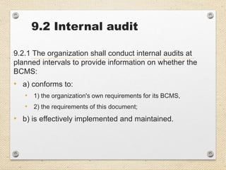 9.2 Internal audit
9.2.1 The organization shall conduct internal audits at
planned intervals to provide information on whether the
BCMS:
• a) conforms to:
• 1) the organization's own requirements for its BCMS,
• 2) the requirements of this document;
• b) is effectively implemented and maintained.
 