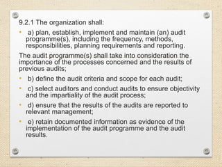 9.2.1 The organization shall:
• a) plan, establish, implement and maintain (an) audit
programme(s), including the frequency, methods,
responsibilities, planning requirements and reporting.
The audit programme(s) shall take into consideration the
importance of the processes concerned and the results of
previous audits;
• b) define the audit criteria and scope for each audit;
• c) select auditors and conduct audits to ensure objectivity
and the impartiality of the audit process;
• d) ensure that the results of the audits are reported to
relevant management;
• e) retain documented information as evidence of the
implementation of the audit programme and the audit
results.
 