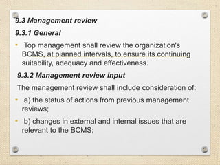 9.3 Management review
9.3.1 General
• Top management shall review the organization's
BCMS, at planned intervals, to ensure its continuing
suitability, adequacy and effectiveness.
9.3.2 Management review input
The management review shall include consideration of:
• a) the status of actions from previous management
reviews;
• b) changes in external and internal issues that are
relevant to the BCMS;
 
