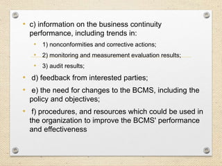 • c) information on the business continuity
performance, including trends in:
• 1) nonconformities and corrective actions;
• 2) monitoring and measurement evaluation results;
• 3) audit results;
• d) feedback from interested parties;
• e) the need for changes to the BCMS, including the
policy and objectives;
• f) procedures, and resources which could be used in
the organization to improve the BCMS' performance
and effectiveness
 