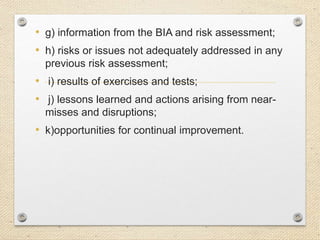 • g) information from the BIA and risk assessment;
• h) risks or issues not adequately addressed in any
previous risk assessment;
• i) results of exercises and tests;
• j) lessons learned and actions arising from near-
misses and disruptions;
• k)opportunities for continual improvement.
 