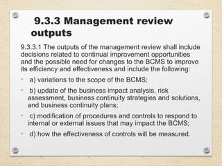 9.3.3 Management review
outputs
9.3.3.1 The outputs of the management review shall include
decisions related to continual improvement opportunities
and the possible need for changes to the BCMS to improve
its efficiency and effectiveness and include the following:
• a) variations to the scope of the BCMS;
• b) update of the business impact analysis, risk
assessment, business continuity strategies and solutions,
and business continuity plans;
• c) modification of procedures and controls to respond to
internal or external issues that may impact the BCMS;
• d) how the effectiveness of controls will be measured.
 