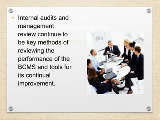 28
Performance Evaluation…
• Internal audits and
management
review continue to
be key methods of
reviewing the
performance of the
BCMS and tools for
its continual
improvement.
 