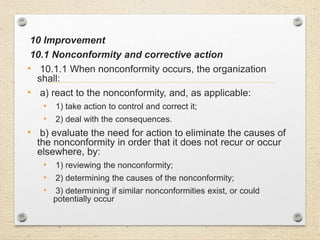 10 Improvement
10.1 Nonconformity and corrective action
• 10.1.1 When nonconformity occurs, the organization
shall:
• a) react to the nonconformity, and, as applicable:
• 1) take action to control and correct it;
• 2) deal with the consequences.
• b) evaluate the need for action to eliminate the causes of
the nonconformity in order that it does not recur or occur
elsewhere, by:
• 1) reviewing the nonconformity;
• 2) determining the causes of the nonconformity;
• 3) determining if similar nonconformities exist, or could
potentially occur
 