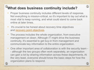 What does business continuity include?
• Proper business continuity includes different levels of response.
Not everything is mission-critical, so it's important to lay out what is
most vital to keep running, and what could stand to come back
online at later times.
• It's crucial to be honest about recovery time objectives
and recovery point objectives.
• The process includes the whole organization, from executive
management on down. Although IT might drive the business
continuity, it's essential to get buy-in from management and
communicate key information to the entire organization.
• One other important area of collaboration is with the security team -
- although the two groups often work separately, an organization
can gain a lot by sharing information across these departments. At
the very least, everyone should know the basic steps for how the
organization plans to respond.
 