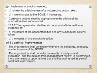 • c) implement any action needed;
• d) review the effectiveness of any corrective action taken;
• e) make changes to the BCMS, if necessary.
• Corrective actions shall be appropriate to the effects of the
nonconformities encountered.
• 10.1.2 The organization shall retain documented information as
evidence of:
• a) the nature of the nonconformities and any subsequent actions
taken;
• b) the results of any corrective action.
10.2 Continual improvement
• The organization shall continually improve the suitability, adequacy
or effectiveness of the BCMS.
• The organization shall consider the results of analysis and
evaluation, and the outputs from management review, to determine if
there are needs or opportunities that shall be addressed as part of
continual improvement.
 