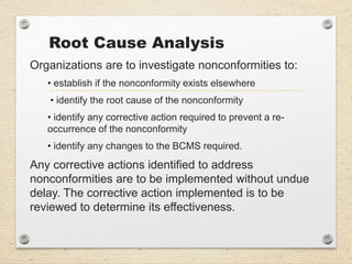 Root Cause Analysis
Organizations are to investigate nonconformities to:
• establish if the nonconformity exists elsewhere
• identify the root cause of the nonconformity
• identify any corrective action required to prevent a re-
occurrence of the nonconformity
• identify any changes to the BCMS required.
Any corrective actions identified to address
nonconformities are to be implemented without undue
delay. The corrective action implemented is to be
reviewed to determine its effectiveness.
 