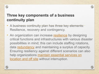 Three key components of a business
continuity plan
• A business continuity plan has three key elements:
Resilience, recovery and contingency.
• An organization can increase resilience by designing
critical functions and infrastructures with various disaster
possibilities in mind; this can include staffing rotations,
data redundancy and maintaining a surplus of capacity.
Ensuring resiliency against different scenarios can also
help organizations maintain essential services on
location and off site without interruption.
 