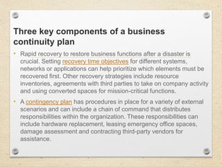 Three key components of a business
continuity plan
• Rapid recovery to restore business functions after a disaster is
crucial. Setting recovery time objectives for different systems,
networks or applications can help prioritize which elements must be
recovered first. Other recovery strategies include resource
inventories, agreements with third parties to take on company activity
and using converted spaces for mission-critical functions.
• A contingency plan has procedures in place for a variety of external
scenarios and can include a chain of command that distributes
responsibilities within the organization. These responsibilities can
include hardware replacement, leasing emergency office spaces,
damage assessment and contracting third-party vendors for
assistance.
 