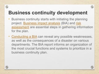 Business continuity development
• Business continuity starts with initiating the planning
project. Business impact analysis (BIA) and risk
assessment are essential steps in gathering information
for the plan.
• Conducting a BIA can reveal any possible weaknesses,
as well as the consequences of a disaster on various
departments. The BIA report informs an organization of
the most crucial functions and systems to prioritize in a
business continuity plan.
 