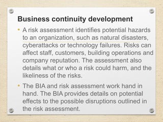 Business continuity development
• A risk assessment identifies potential hazards
to an organization, such as natural disasters,
cyberattacks or technology failures. Risks can
affect staff, customers, building operations and
company reputation. The assessment also
details what or who a risk could harm, and the
likeliness of the risks.
• The BIA and risk assessment work hand in
hand. The BIA provides details on potential
effects to the possible disruptions outlined in
the risk assessment.
 