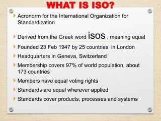 WHAT IS ISO?
 Acronorm for the International Organization for
Standardization
 Derived from the Greek word isos, meaning equal
 Founded 23 Feb 1947 by 25 countries in London
 Headquarters in Geneva, Switzerland
 Membership covers 97% of world population, about
173 countries
 Members have equal voting rights
 Standards are equal wherever applied
 Standards cover products, processes and systems
 
