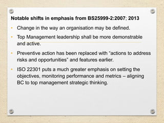 10
Key Changes / Aspects…
Notable shifts in emphasis from BS25999-2:2007; 2013
• Change in the way an organisation may be defined.
• Top Management leadership shall be more demonstrable
and active.
• Preventive action has been replaced with “actions to address
risks and opportunities” and features earlier.
• ISO 22301 puts a much greater emphasis on setting the
objectives, monitoring performance and metrics – aligning
BC to top management strategic thinking.
 