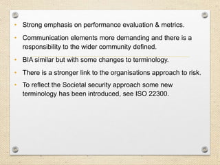 11
Key Changes / Aspects…
• Strong emphasis on performance evaluation & metrics.
• Communication elements more demanding and there is a
responsibility to the wider community defined.
• BIA similar but with some changes to terminology.
• There is a stronger link to the organisations approach to risk.
• To reflect the Societal security approach some new
terminology has been introduced, see ISO 22300.
 