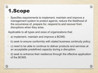 1.Scope
• Specifies requirements to implement, maintain and improve a
management system to protect against, reduce the likelihood of
the occurrence of, prepare for, respond to and recover from
disruptions when they arise.
Applicable to all types and sizes of organizations that:
• a) implement, maintain and improve a BCMS;
• b) seek to ensure conformity with stated business continuity policy;
• c) need to be able to continue to deliver products and services at
an acceptable predefined capacity during a disruption;
• d) seek to enhance their resilience through the effective application
of the BCMS.
 
