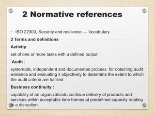 2 Normative references
• ISO 22300, Security and resilience — Vocabulary
3 Terms and definitions
Activity:
set of one or more tasks with a defined output
Audit :
systematic, independent and documented process for obtaining audit
evidence and evaluating it objectively to determine the extent to which
the audit criteria are fulfilled
Business continuity :
capability of an organizationto continue delivery of products and
services within acceptable time frames at predefined capacity relating
to a disruption.
 