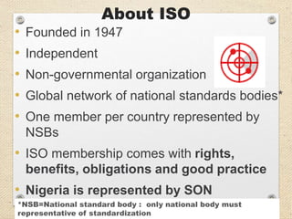 About ISO
• Founded in 1947
• Independent
• Non-governmental organization
• Global network of national standards bodies*
• One member per country represented by
NSBs
• ISO membership comes with rights,
benefits, obligations and good practice
• Nigeria is represented by SON
*NSB=National standard body : only national body must
representative of standardization
 