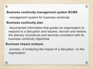 Business continuity management system BCMS
• management system for business continuity
Business continuity plan
• documented information that guides an organization to
respond to a disruption and resume, recover and restore
the delivery of products and services consistent with its
business continuity objectives
Business impact analysis
• process of analyzing the impact of a disruption on the
organization
 