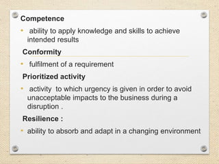 Competence
• ability to apply knowledge and skills to achieve
intended results
Conformity
• fulfilment of a requirement
Prioritized activity
• activity to which urgency is given in order to avoid
unacceptable impacts to the business during a
disruption .
Resilience :
• ability to absorb and adapt in a changing environment
 